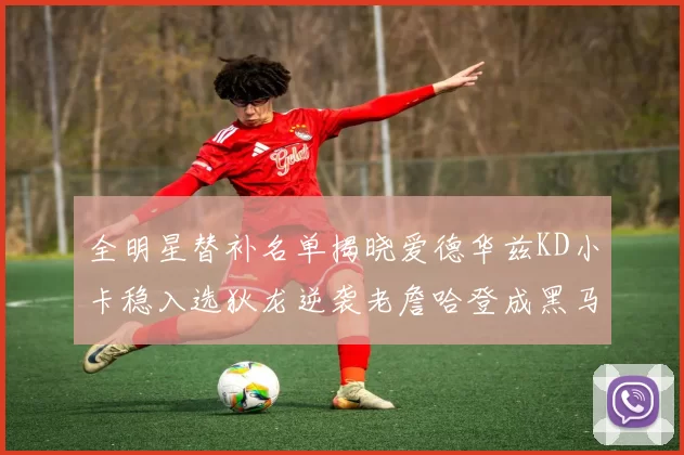 全明星替补名单揭晓爱德华兹KD小卡稳入选狄龙逆袭老詹哈登成黑马