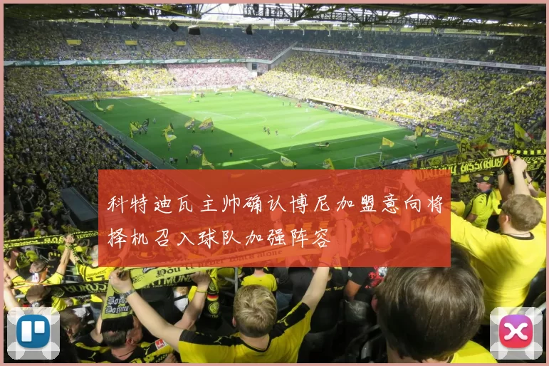 科特迪瓦主帅确认博尼加盟意向将择机召入球队加强阵容