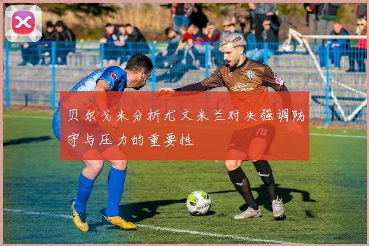 贝尔戈米分析尤文米兰对决强调防守与压力的重要性
