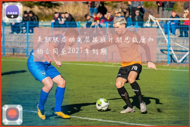 美职联启动高层接班计划总裁唐加伯合同至2027年到期