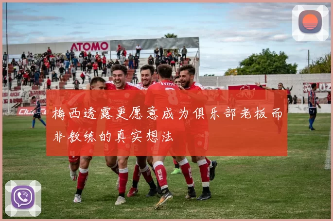 梅西透露更愿意成为俱乐部老板而非教练的真实想法