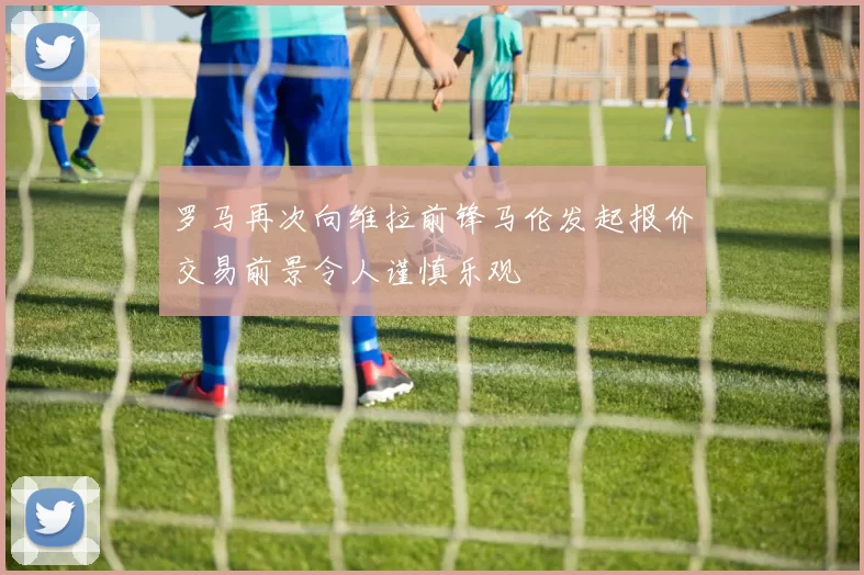 罗马再次向维拉前锋马伦发起报价交易前景令人谨慎乐观