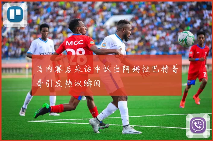 马内赛后采访中认出阿姆拉巴特哥哥引发热议瞬间
