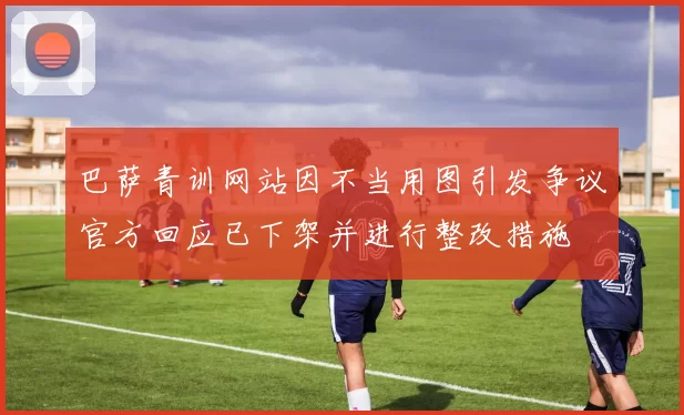 巴萨青训网站因不当用图引发争议官方回应已下架并进行整改措施