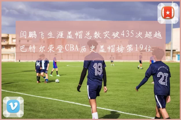 闫鹏飞生涯盖帽总数突破435次超越巴特尔荣登CBA历史盖帽榜第19位