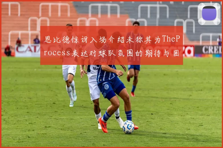 恩比德惊讶入场介绍未称其为TheProcess表达对球队氛围的期待与困惑