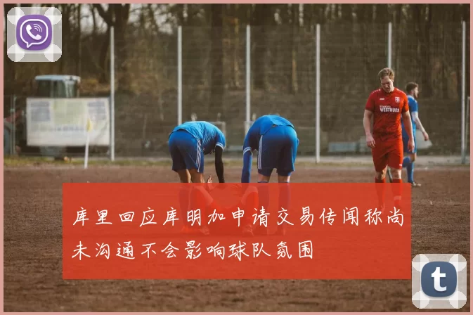 库里回应库明加申请交易传闻称尚未沟通不会影响球队氛围