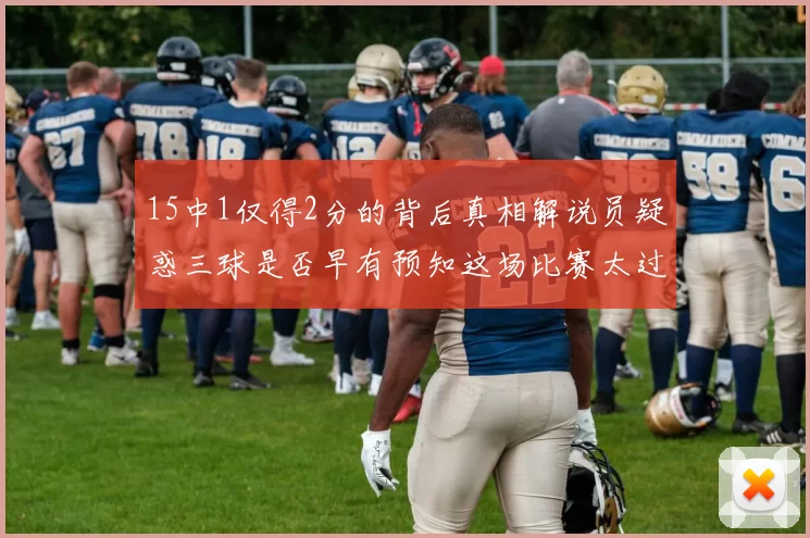 15中1仅得2分的背后真相解说员疑惑三球是否早有预知这场比赛太过抽象