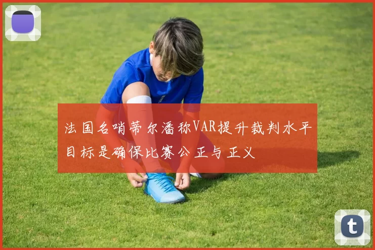 法国名哨蒂尔潘称VAR提升裁判水平目标是确保比赛公正与正义