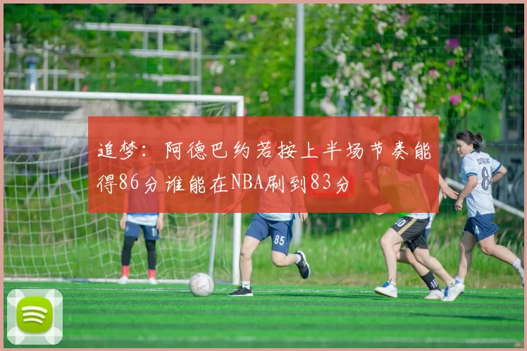 追梦：阿德巴约若按上半场节奏能得86分谁能在NBA刷到83分