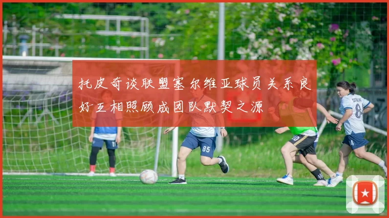 托皮奇谈联盟塞尔维亚球员关系良好互相照顾成团队默契之源