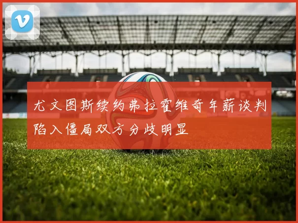 尤文图斯续约弗拉霍维奇年薪谈判陷入僵局双方分歧明显