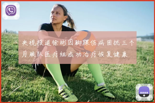 央视报道徐彬因脚踝伤病困扰三个月狼队医疗组成功治疗恢复健康