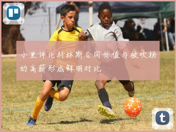 小里评论科林斯合同价值与被吹杨的高薪形成鲜明对比