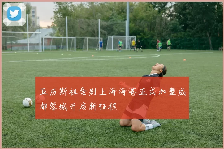 亚历斯祖告别上海海港正式加盟成都蓉城开启新征程